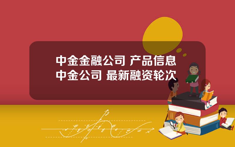 中金金融公司 产品信息 中金公司 最新融资轮次